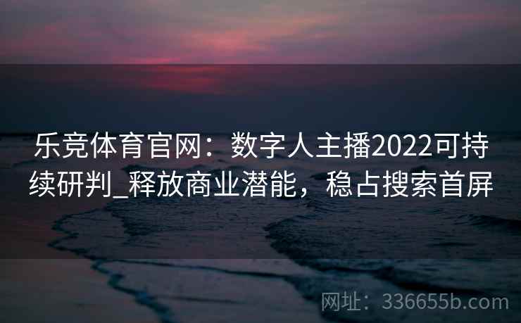 乐竞体育官网：数字人主播2022可持续研判_释放商业潜能，稳占搜索首屏