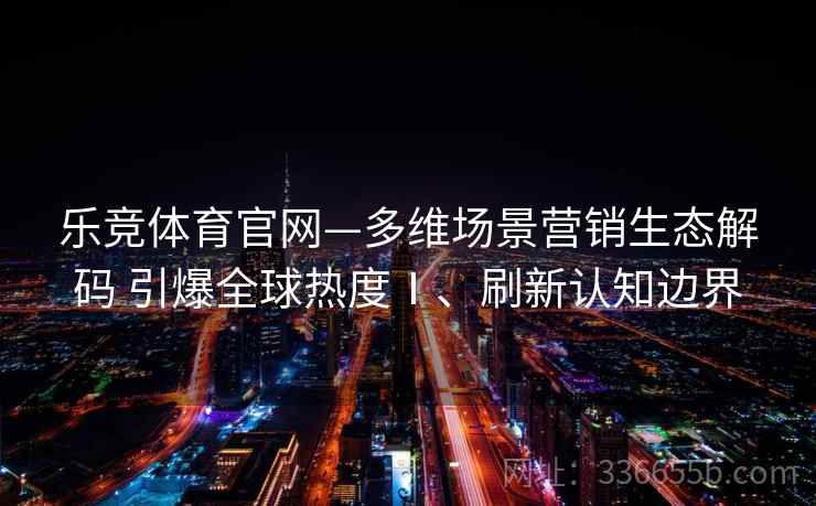 乐竞体育官网—多维场景营销生态解码 引爆全球热度Ⅰ、刷新认知边界