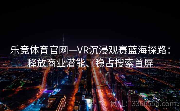 乐竞体育官网—VR沉浸观赛蓝海探路：释放商业潜能、稳占搜索首屏
