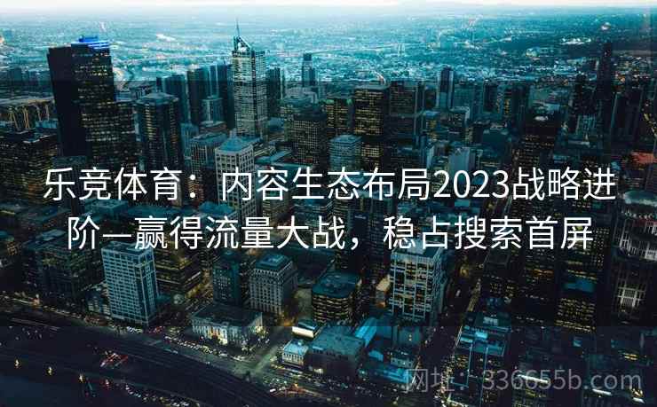 乐竞体育：内容生态布局2023战略进阶—赢得流量大战，稳占搜索首屏