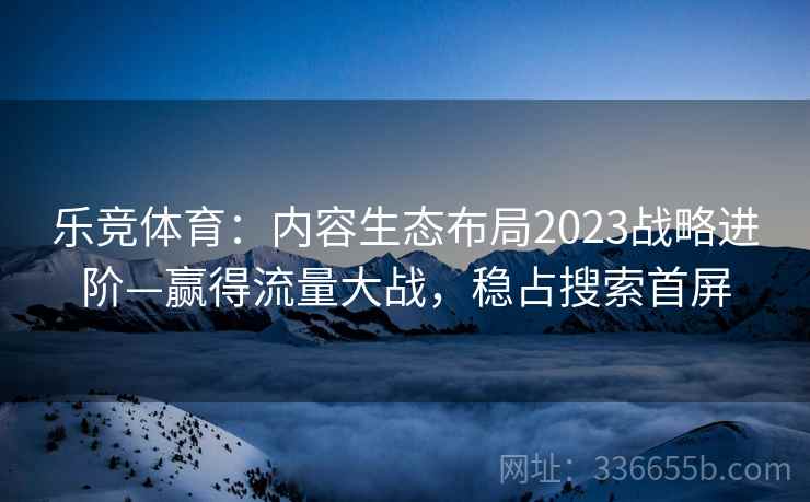 乐竞体育：内容生态布局2023战略进阶—赢得流量大战，稳占搜索首屏