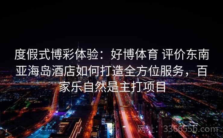 度假式博彩体验：好博体育 评价东南亚海岛酒店如何打造全方位服务，百家乐自然是主打项目