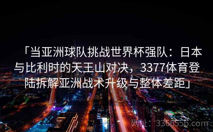 「当亚洲球队挑战世界杯强队：日本与比利时的天王山对决，3377体育登陆拆解亚洲战术升级与整体差距」