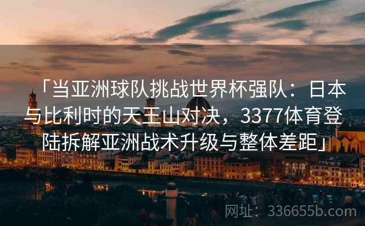 「当亚洲球队挑战世界杯强队：日本与比利时的天王山对决，3377体育登陆拆解亚洲战术升级与整体差距」