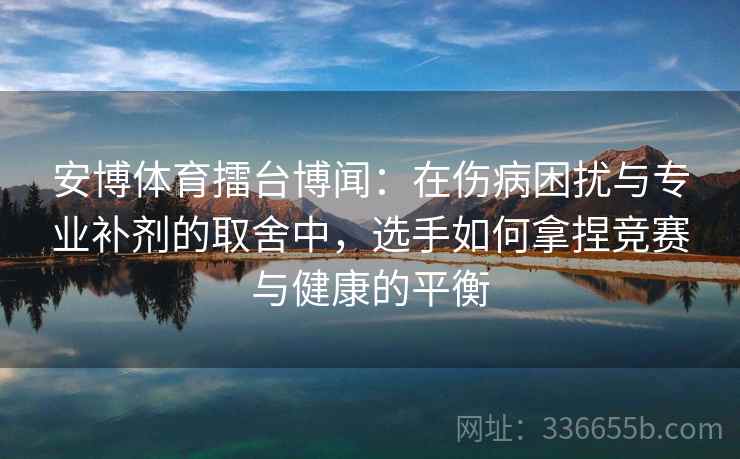 安博体育擂台博闻：在伤病困扰与专业补剂的取舍中，选手如何拿捏竞赛与健康的平衡