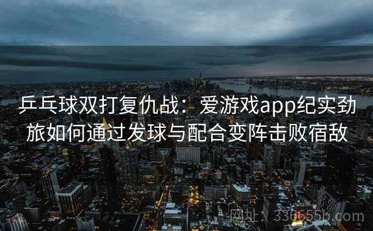 乒乓球双打复仇战：爱游戏app纪实劲旅如何通过发球与配合变阵击败宿敌