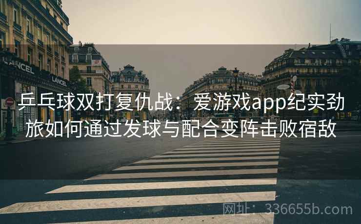 乒乓球双打复仇战：爱游戏app纪实劲旅如何通过发球与配合变阵击败宿敌