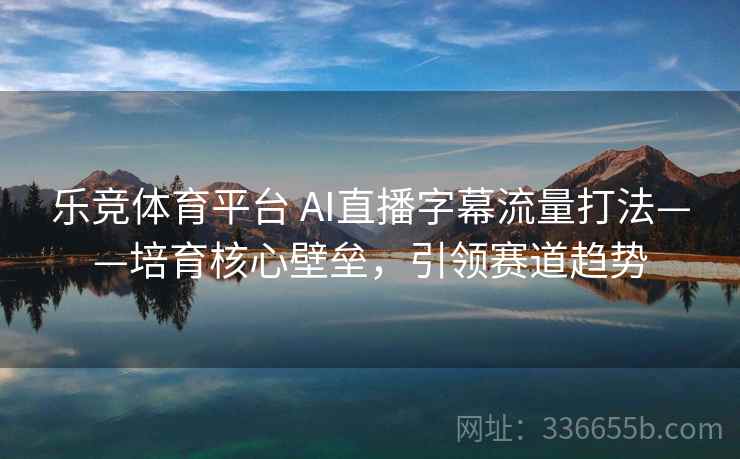 乐竞体育平台 AI直播字幕流量打法——培育核心壁垒，引领赛道趋势