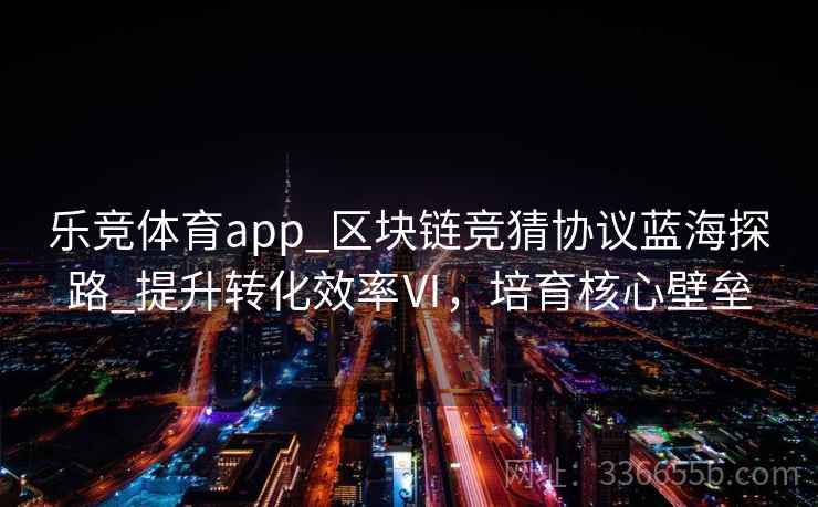 乐竞体育app_区块链竞猜协议蓝海探路_提升转化效率Ⅵ，培育核心壁垒