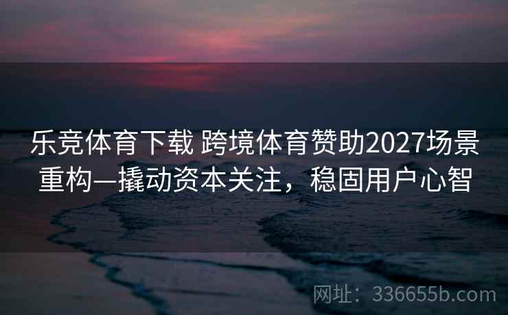 乐竞体育下载 跨境体育赞助2027场景重构—撬动资本关注，稳固用户心智