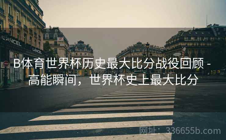 B体育世界杯历史最大比分战役回顾 - 高能瞬间，世界杯史上最大比分