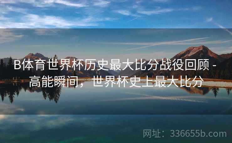 B体育世界杯历史最大比分战役回顾 - 高能瞬间，世界杯史上最大比分