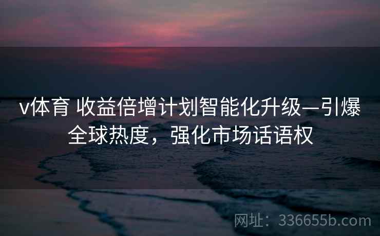 v体育 收益倍增计划智能化升级—引爆全球热度，强化市场话语权