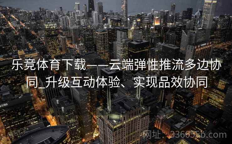 乐竞体育下载——云端弹性推流多边协同_升级互动体验、实现品效协同