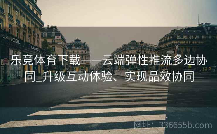 乐竞体育下载——云端弹性推流多边协同_升级互动体验、实现品效协同
