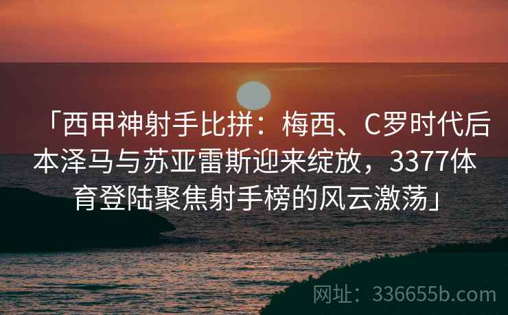 「西甲神射手比拼：梅西、C罗时代后本泽马与苏亚雷斯迎来绽放，3377体育登陆聚焦射手榜的风云激荡」