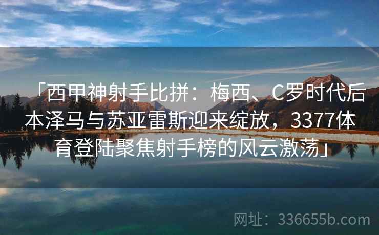 「西甲神射手比拼：梅西、C罗时代后本泽马与苏亚雷斯迎来绽放，3377体育登陆聚焦射手榜的风云激荡」