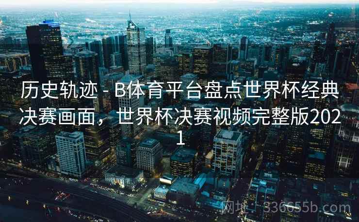 历史轨迹 - B体育平台盘点世界杯经典决赛画面，世界杯决赛视频完整版2021