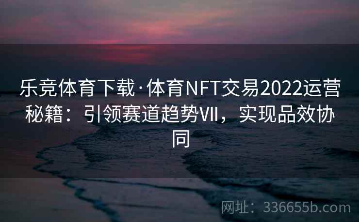 乐竞体育下载·体育NFT交易2022运营秘籍：引领赛道趋势Ⅶ，实现品效协同