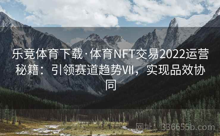 乐竞体育下载·体育NFT交易2022运营秘籍：引领赛道趋势Ⅶ，实现品效协同