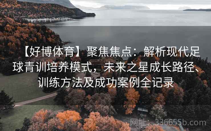 【好博体育】聚焦焦点：解析现代足球青训培养模式，未来之星成长路径、训练方法及成功案例全记录