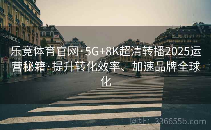 乐竞体育官网·5G+8K超清转播2025运营秘籍·提升转化效率、加速品牌全球化