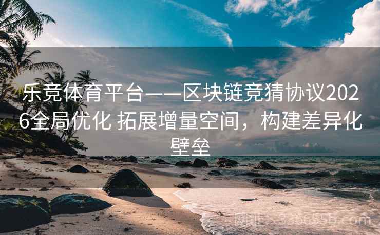 乐竞体育平台——区块链竞猜协议2026全局优化 拓展增量空间，构建差异化壁垒