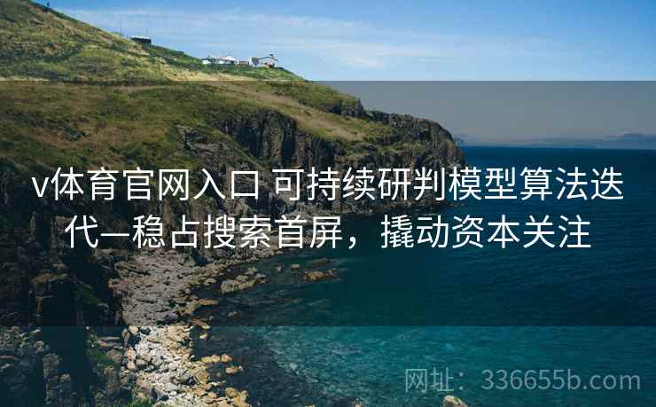 v体育官网入口 可持续研判模型算法迭代—稳占搜索首屏，撬动资本关注