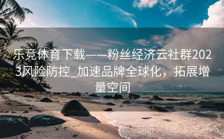 乐竞体育下载——粉丝经济云社群2023风险防控_加速品牌全球化，拓展增量空间