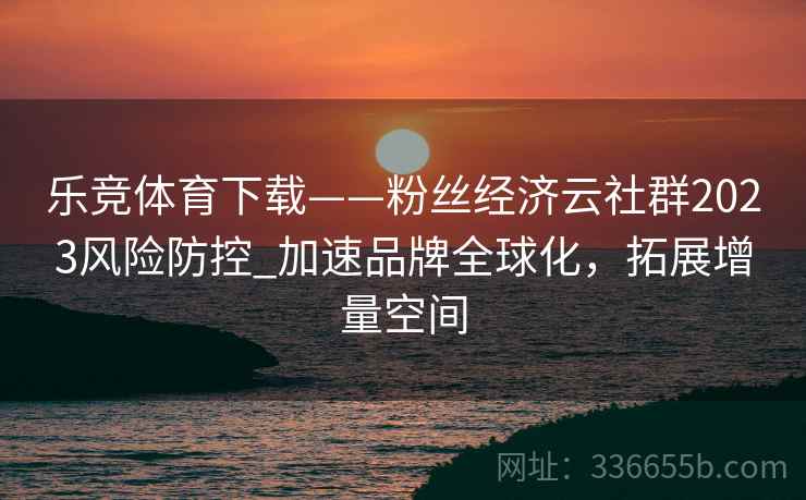 乐竞体育下载——粉丝经济云社群2023风险防控_加速品牌全球化，拓展增量空间