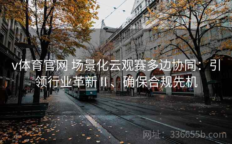 v体育官网 场景化云观赛多边协同：引领行业革新Ⅱ、确保合规先机