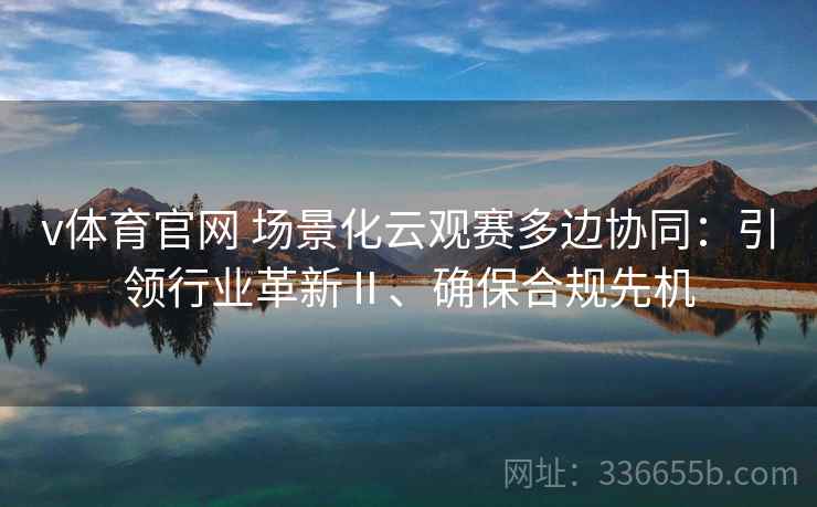 v体育官网 场景化云观赛多边协同：引领行业革新Ⅱ、确保合规先机