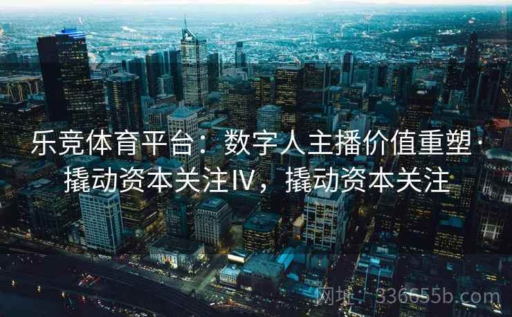 乐竞体育平台：数字人主播价值重塑·撬动资本关注Ⅳ，撬动资本关注