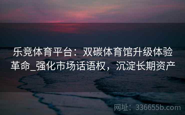 乐竞体育平台：双碳体育馆升级体验革命_强化市场话语权，沉淀长期资产