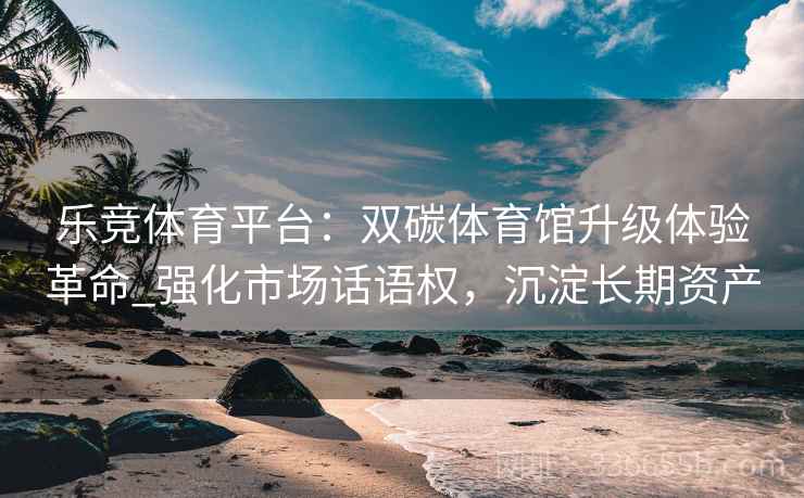 乐竞体育平台：双碳体育馆升级体验革命_强化市场话语权，沉淀长期资产