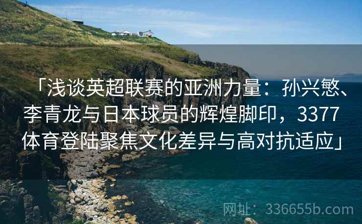 「浅谈英超联赛的亚洲力量：孙兴慜、李青龙与日本球员的辉煌脚印，3377体育登陆聚焦文化差异与高对抗适应」