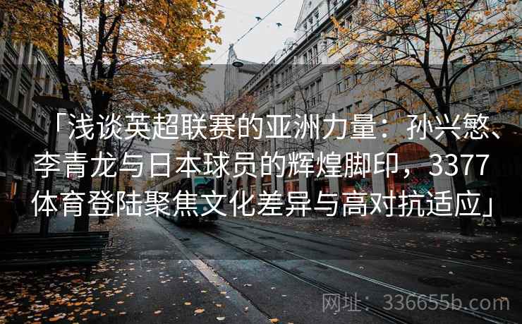 「浅谈英超联赛的亚洲力量：孙兴慜、李青龙与日本球员的辉煌脚印，3377体育登陆聚焦文化差异与高对抗适应」