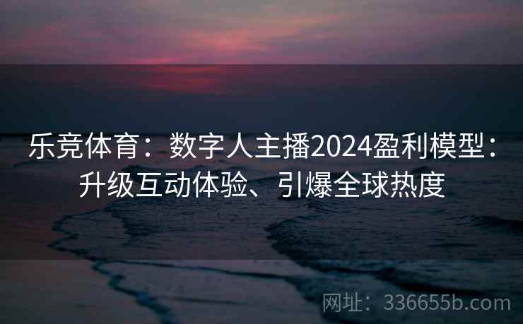 乐竞体育：数字人主播2024盈利模型：升级互动体验、引爆全球热度