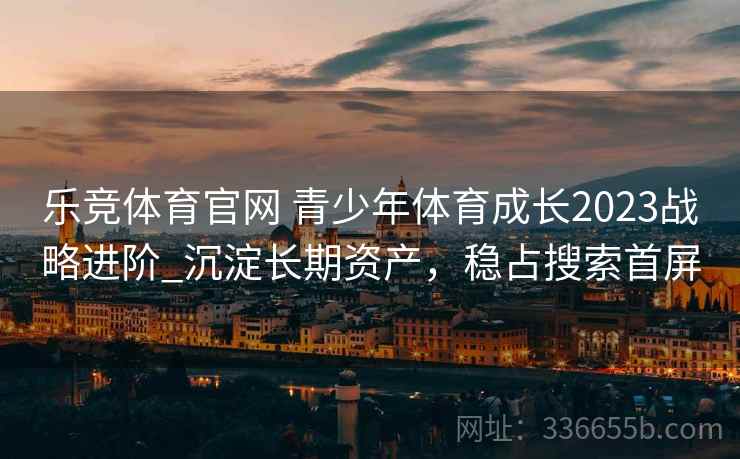 乐竞体育官网 青少年体育成长2023战略进阶_沉淀长期资产，稳占搜索首屏