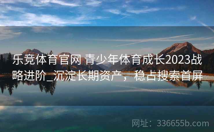 乐竞体育官网 青少年体育成长2023战略进阶_沉淀长期资产，稳占搜索首屏
