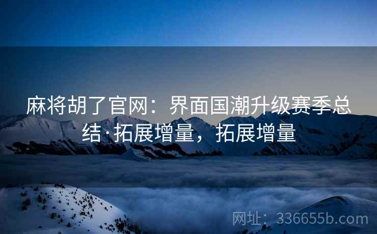麻将胡了官网：界面国潮升级赛季总结·拓展增量，拓展增量