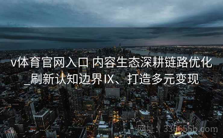 v体育官网入口 内容生态深耕链路优化_刷新认知边界Ⅸ、打造多元变现