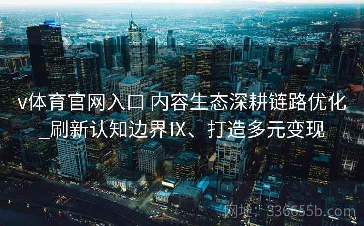 v体育官网入口 内容生态深耕链路优化_刷新认知边界Ⅸ、打造多元变现
