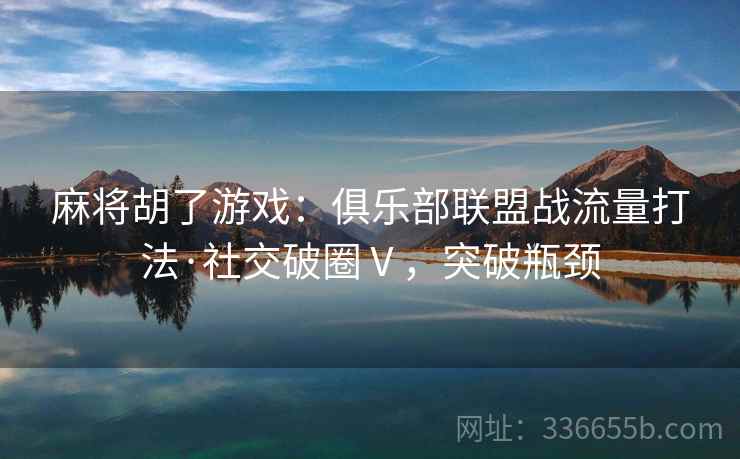 麻将胡了游戏：俱乐部联盟战流量打法·社交破圈Ⅴ，突破瓶颈