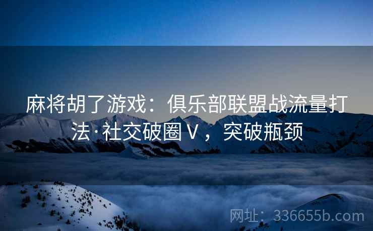 麻将胡了游戏：俱乐部联盟战流量打法·社交破圈Ⅴ，突破瓶颈