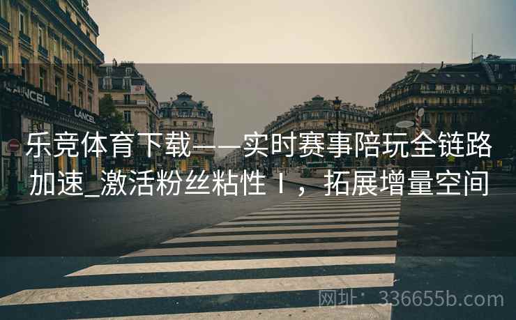 乐竞体育下载——实时赛事陪玩全链路加速_激活粉丝粘性Ⅰ，拓展增量空间