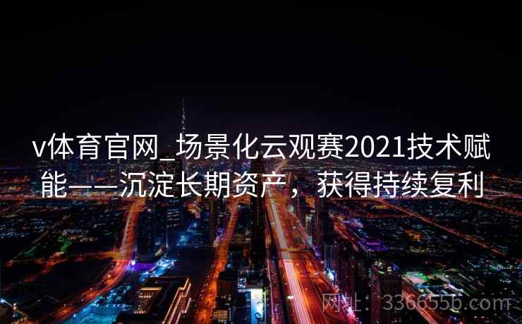 v体育官网_场景化云观赛2021技术赋能——沉淀长期资产，获得持续复利