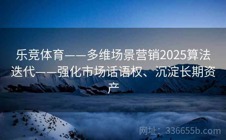 乐竞体育——多维场景营销2025算法迭代——强化市场话语权、沉淀长期资产