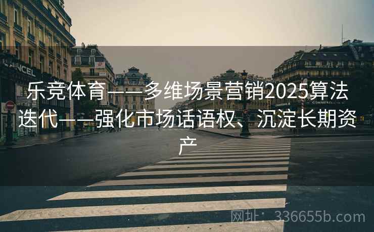 乐竞体育——多维场景营销2025算法迭代——强化市场话语权、沉淀长期资产